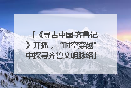 《寻古中国·齐鲁记》开播，“时空穿越”中探寻齐鲁文明脉络
