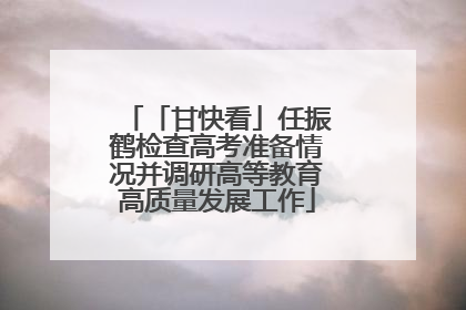 「甘快看」任振鹤检查高考准备情况并调研高等教育高质量发展工作