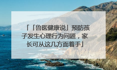 「鲁医健康说」预防孩子发生心理行为问题，家长可从这几方面着手