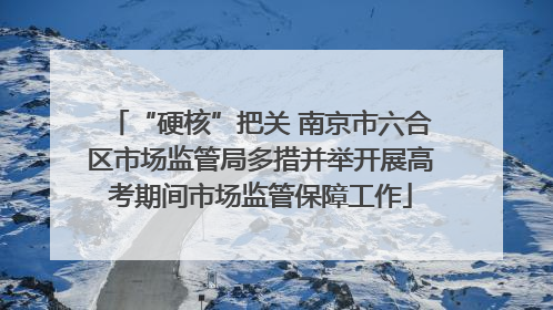 “硬核”把关 南京市六合区市场监管局多措并举开展高考期间市场监管保障工作