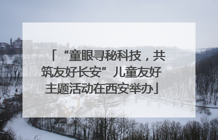 “童眼寻秘科技，共筑友好长安”儿童友好主题活动在西安举办