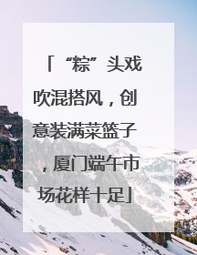 “粽”头戏吹混搭风，创意装满菜篮子，厦门端午市场花样十足