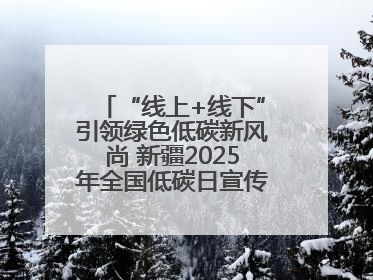 “线上+线下”引领绿色低碳新风尚 新疆2025年全国低碳日宣传教育活动启动