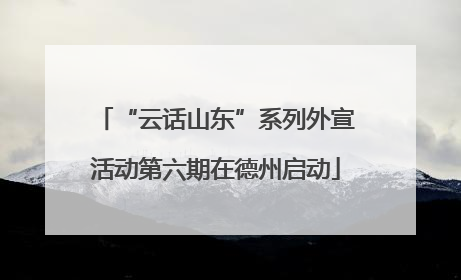 “云话山东”系列外宣活动第六期在德州启动