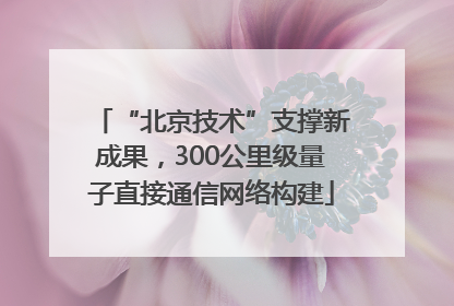“北京技术”支撑新成果，300公里级量子直接通信网络构建
