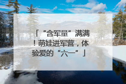 “含军量”满满！萌娃进军营，体验爱的“六一”