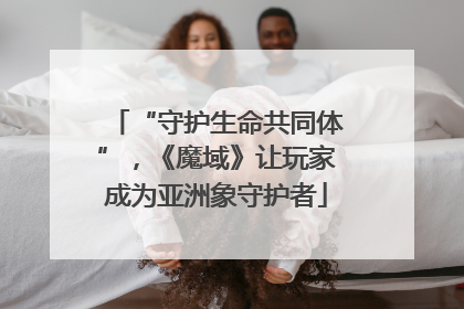 “守护生命共同体”，《魔域》让玩家成为亚洲象守护者