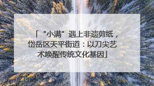 “小满”遇上非遗剪纸，岱岳区天平街道：以刀尖艺术唤醒传统文化基因