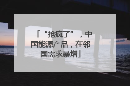 “抢疯了”，中国能源产品，在邻国需求暴增