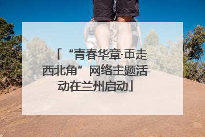 “青春华章·重走西北角”网络主题活动在兰州启动