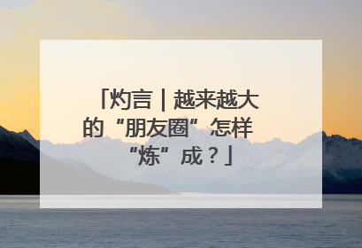 灼言｜越来越大的“朋友圈”怎样“炼”成？