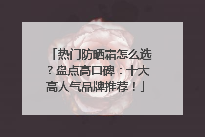热门防晒霜怎么选？盘点高口碑：十大高人气品牌推荐！