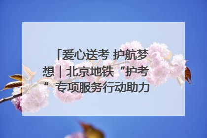 爱心送考 护航梦想｜北京地铁“护考”专项服务行动助力考生无忧赴考