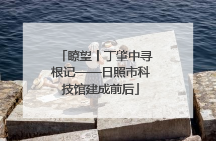 瞭望丨丁肇中寻根记——日照市科技馆建成前后