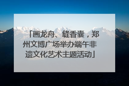 画龙舟、缝香囊，郑州文博广场举办端午非遗文化艺术主题活动