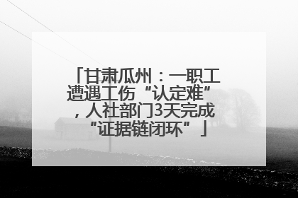 甘肃瓜州：一职工遭遇工伤“认定难”，人社部门3天完成“证据链闭环”
