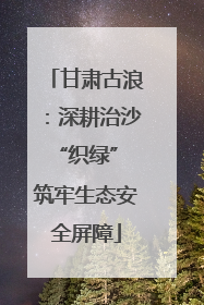 甘肃古浪：深耕治沙“织绿” 筑牢生态安全屏障