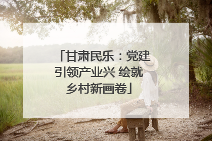 甘肃民乐：党建引领产业兴 绘就乡村新画卷
