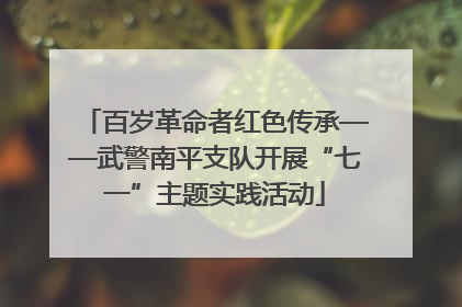 百岁革命者红色传承——武警南平支队开展“七一”主题实践活动