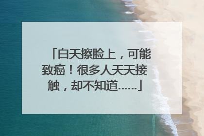 白天擦脸上，可能致癌！很多人天天接触，却不知道……
