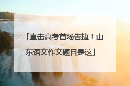 直击高考首场告捷！山东语文作文题目是这
