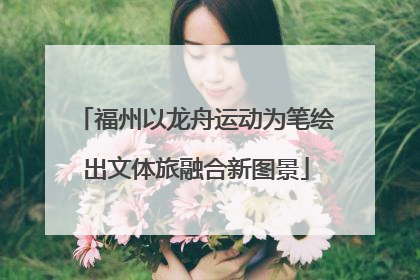 福州以龙舟运动为笔绘出文体旅融合新图景