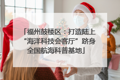 福州鼓楼区：打造陆上“海洋科技会客厅”跻身全国航海科普基地