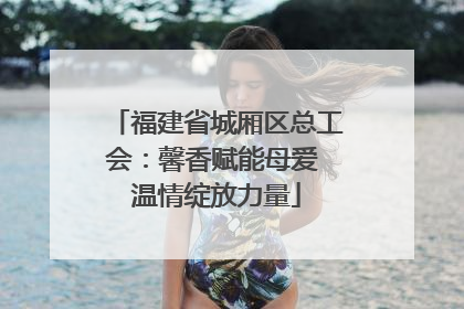 福建省城厢区总工会：馨香赋能母爱 温情绽放力量