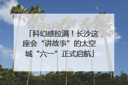科幻感拉满！长沙这座会“讲故事”的太空城“六一”正式启航