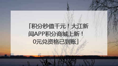 积分秒值千元！大江新闻APP积分商城上新！0元兑资格已到账