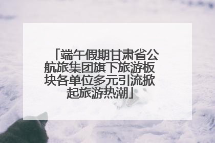 端午假期甘肃省公航旅集团旗下旅游板块各单位多元引流掀起旅游热潮