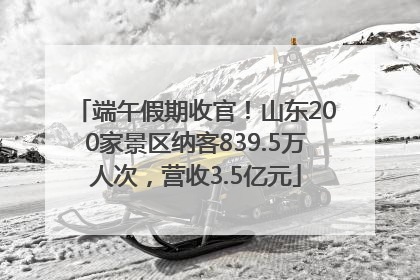 端午假期收官！山东200家景区纳客839.5万人次，营收3.5亿元