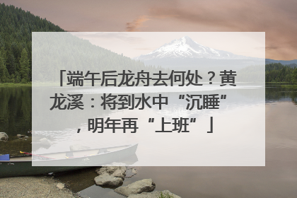 端午后龙舟去何处？黄龙溪：将到水中“沉睡”，明年再“上班”
