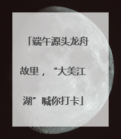 端午源头龙舟故里，“大美江湖”喊你打卡