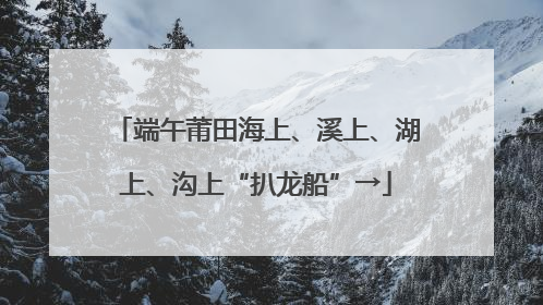 端午莆田海上、溪上、湖上、沟上“扒龙船”→