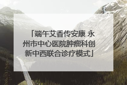 端午艾香传安康 永州市中心医院肿瘤科创新中西联合诊疗模式