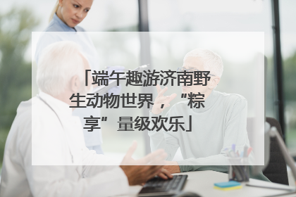 端午趣游济南野生动物世界，“粽享”量级欢乐