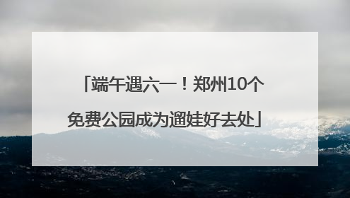 端午遇六一！郑州10个免费公园成为遛娃好去处
