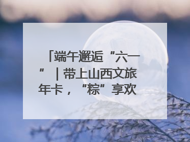 端午邂逅“六一”｜带上山西文旅年卡，“粽”享欢乐亲子游！