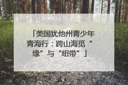 美国犹他州青少年青海行：跨山海觅“缘”与“纽带”