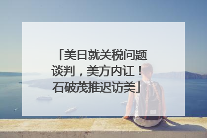 美日就关税问题谈判，美方内讧！石破茂推迟访美