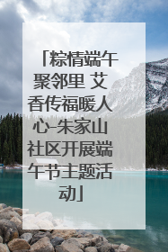 粽情端午聚邻里 艾香传福暖人心-朱家山社区开展端午节主题活动
