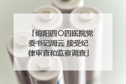 绵阳四〇四医院党委书记周云 接受纪律审查和监察调查