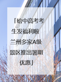 给中高考考生发福利啦 兰州多家A级景区推出暑期优惠