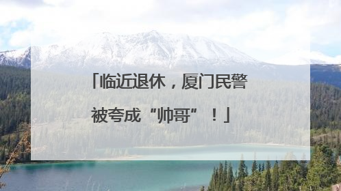 临近退休，厦门民警被夸成“帅哥”！