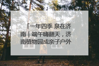 一年四季 泉在济南｜端午嗨翻天，济南植物园成亲子户外热门打卡地