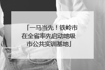 一马当先！铁岭市在全省率先启动地级市公共实训基地