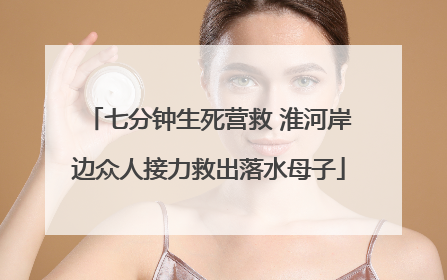 七分钟生死营救 淮河岸边众人接力救出落水母子