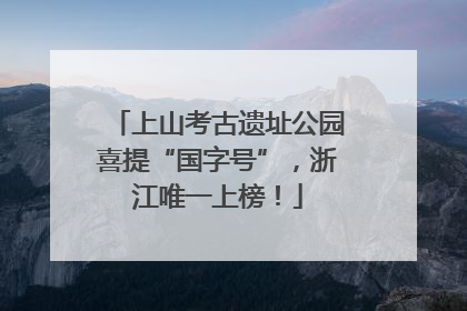 上山考古遗址公园喜提“国字号”，浙江唯一上榜！