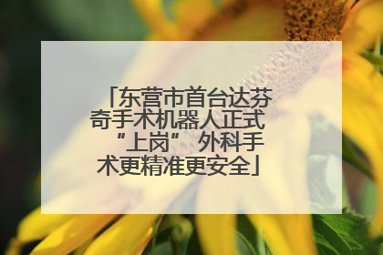东营市首台达芬奇手术机器人正式“上岗” 外科手术更精准更安全